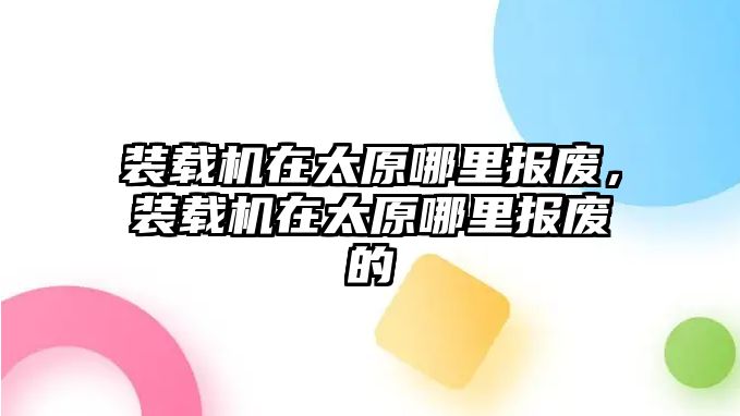 裝載機(jī)在太原哪里報(bào)廢，裝載機(jī)在太原哪里報(bào)廢的