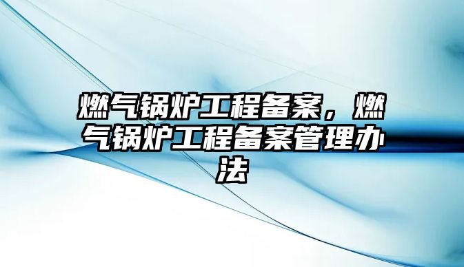 燃?xì)忮仩t工程備案，燃?xì)忮仩t工程備案管理辦法