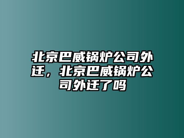 北京巴威鍋爐公司外遷，北京巴威鍋爐公司外遷了嗎