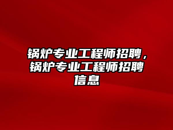 鍋爐專業(yè)工程師招聘，鍋爐專業(yè)工程師招聘信息