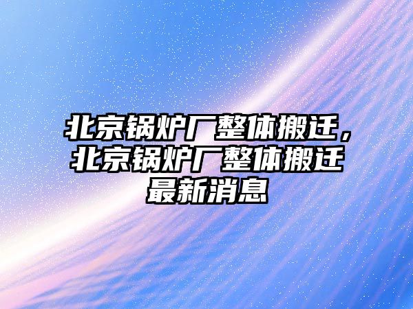 北京鍋爐廠整體搬遷，北京鍋爐廠整體搬遷最新消息