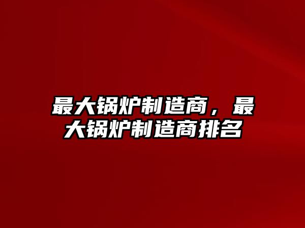 最大鍋爐制造商，最大鍋爐制造商排名