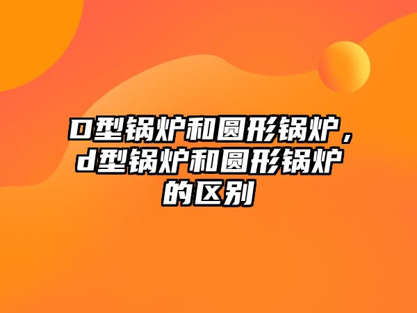 D型鍋爐和圓形鍋爐，d型鍋爐和圓形鍋爐的區(qū)別