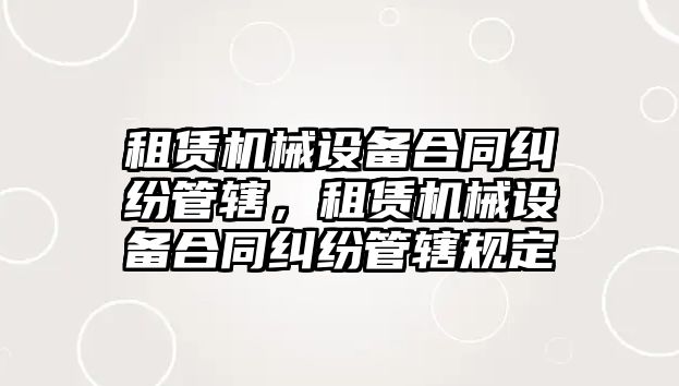 租賃機械設(shè)備合同糾紛管轄，租賃機械設(shè)備合同糾紛管轄規(guī)定