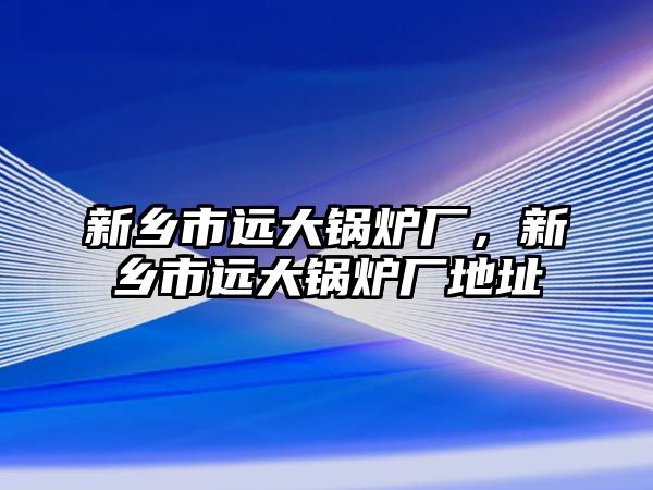 新鄉(xiāng)市遠大鍋爐廠，新鄉(xiāng)市遠大鍋爐廠地址