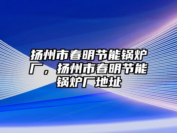 揚(yáng)州市春明節(jié)能鍋爐廠，揚(yáng)州市春明節(jié)能鍋爐廠地址