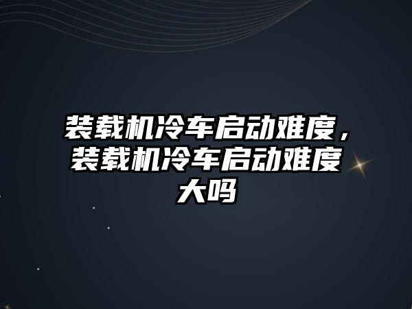 裝載機冷車啟動難度，裝載機冷車啟動難度大嗎