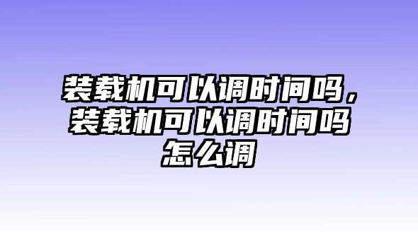 裝載機(jī)可以調(diào)時(shí)間嗎，裝載機(jī)可以調(diào)時(shí)間嗎怎么調(diào)