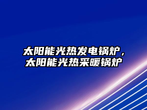 太陽能光熱發(fā)電鍋爐，太陽能光熱采暖鍋爐