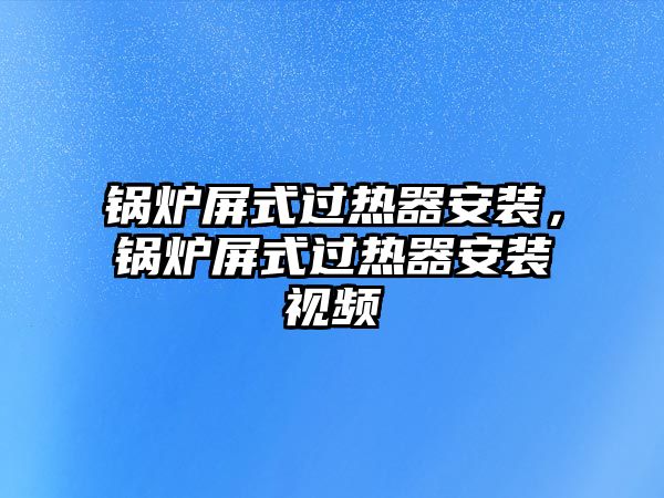 鍋爐屏式過熱器安裝，鍋爐屏式過熱器安裝視頻