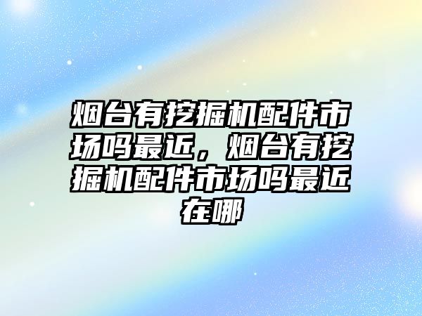 煙臺有挖掘機配件市場嗎最近，煙臺有挖掘機配件市場嗎最近在哪