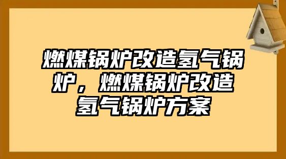 燃煤鍋爐改造氫氣鍋爐，燃煤鍋爐改造氫氣鍋爐方案