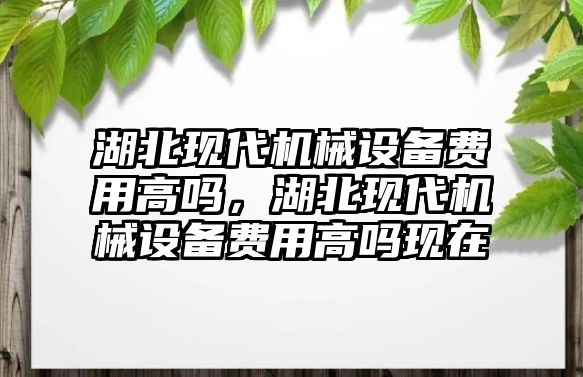 湖北現(xiàn)代機械設備費用高嗎，湖北現(xiàn)代機械設備費用高嗎現(xiàn)在