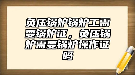 負(fù)壓鍋爐鍋爐工需要鍋爐證，負(fù)壓鍋爐需要鍋爐操作證嗎