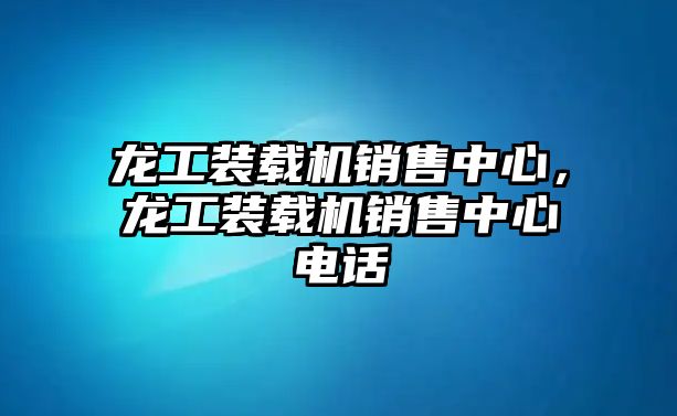 龍工裝載機銷售中心，龍工裝載機銷售中心電話