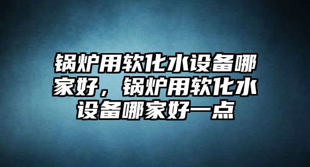 鍋爐用軟化水設(shè)備哪家好，鍋爐用軟化水設(shè)備哪家好一點(diǎn)