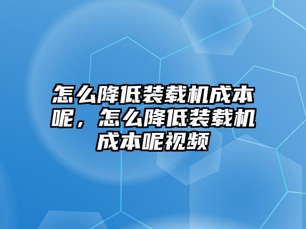 怎么降低裝載機成本呢，怎么降低裝載機成本呢視頻