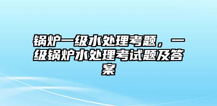 鍋爐一級水處理考題，一級鍋爐水處理考試題及答案