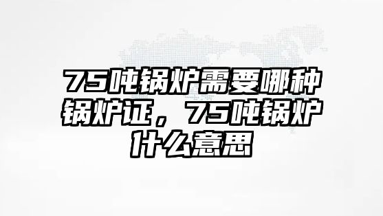 75噸鍋爐需要哪種鍋爐證，75噸鍋爐什么意思