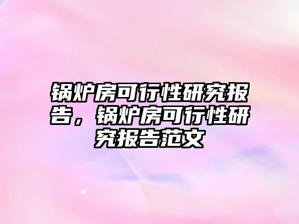 鍋爐房可行性研究報告，鍋爐房可行性研究報告范文