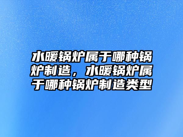 水暖鍋爐屬于哪種鍋爐制造，水暖鍋爐屬于哪種鍋爐制造類型