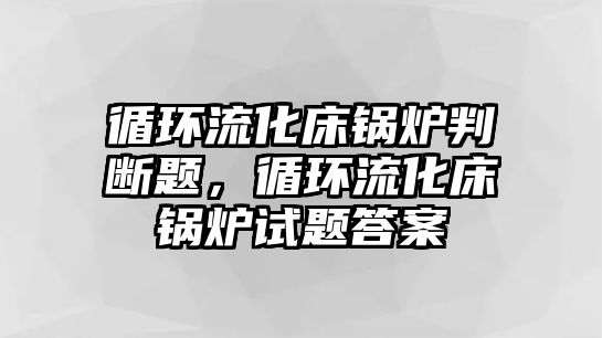 循環(huán)流化床鍋爐判斷題，循環(huán)流化床鍋爐試題答案