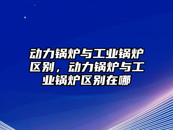 動(dòng)力鍋爐與工業(yè)鍋爐區(qū)別，動(dòng)力鍋爐與工業(yè)鍋爐區(qū)別在哪