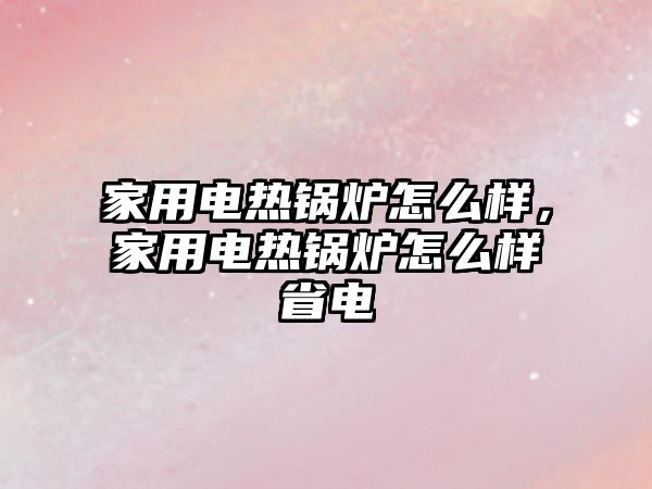 家用電熱鍋爐怎么樣，家用電熱鍋爐怎么樣省電