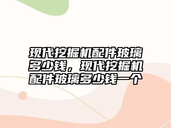 現(xiàn)代挖掘機配件玻璃多少錢，現(xiàn)代挖掘機配件玻璃多少錢一個