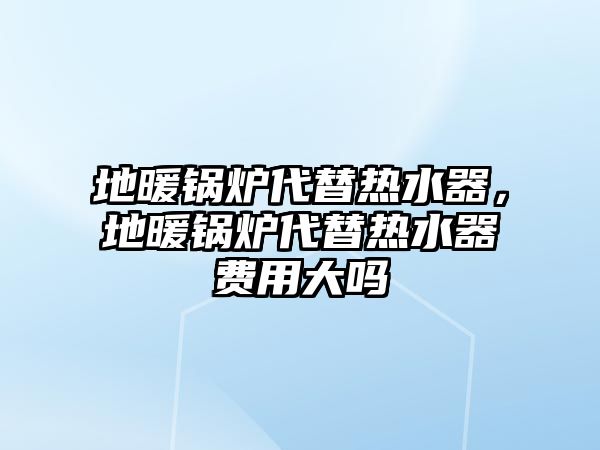 地暖鍋爐代替熱水器，地暖鍋爐代替熱水器費(fèi)用大嗎