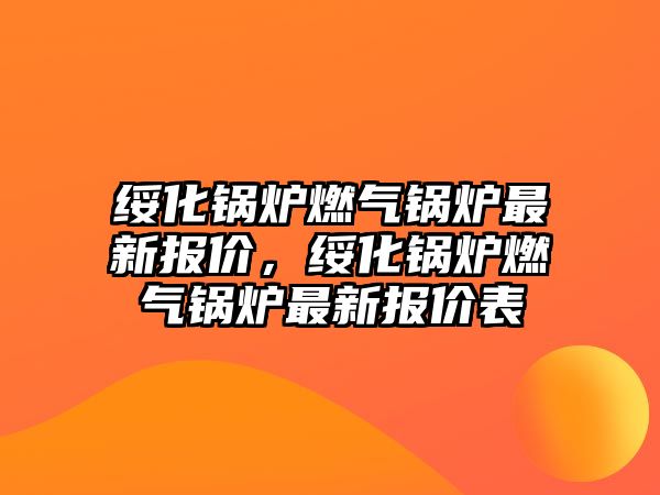 綏化鍋爐燃氣鍋爐最新報價，綏化鍋爐燃氣鍋爐最新報價表