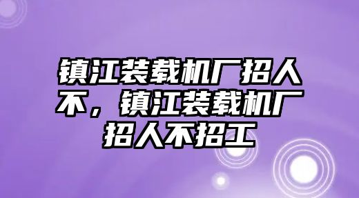 鎮(zhèn)江裝載機(jī)廠招人不，鎮(zhèn)江裝載機(jī)廠招人不招工