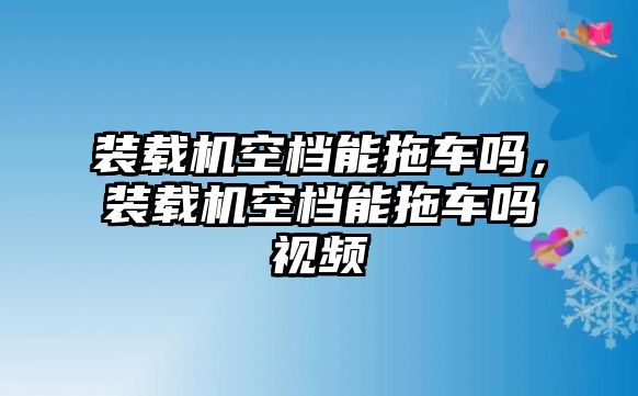 裝載機(jī)空檔能拖車嗎，裝載機(jī)空檔能拖車嗎視頻