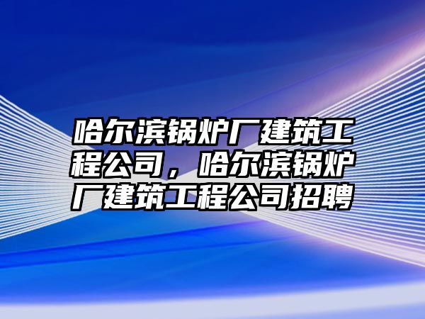 哈爾濱鍋爐廠建筑工程公司，哈爾濱鍋爐廠建筑工程公司招聘