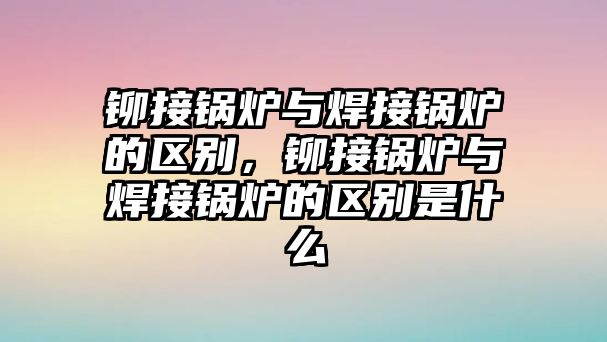 鉚接鍋爐與焊接鍋爐的區(qū)別，鉚接鍋爐與焊接鍋爐的區(qū)別是什么