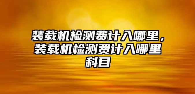 裝載機(jī)檢測(cè)費(fèi)計(jì)入哪里，裝載機(jī)檢測(cè)費(fèi)計(jì)入哪里科目