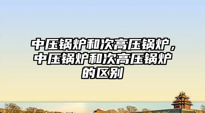 中壓鍋爐和次高壓鍋爐，中壓鍋爐和次高壓鍋爐的區(qū)別