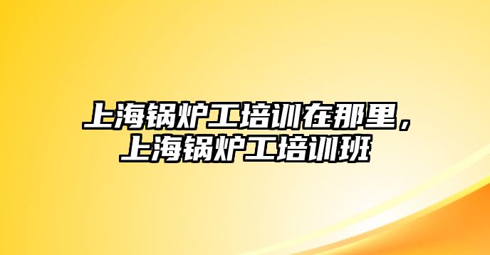 上海鍋爐工培訓(xùn)在那里，上海鍋爐工培訓(xùn)班