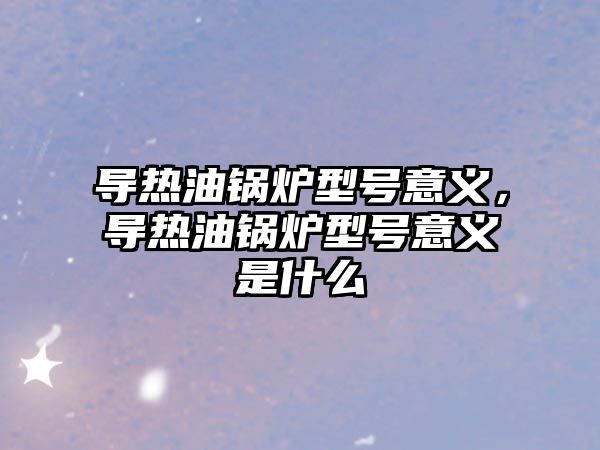 導熱油鍋爐型號意義，導熱油鍋爐型號意義是什么