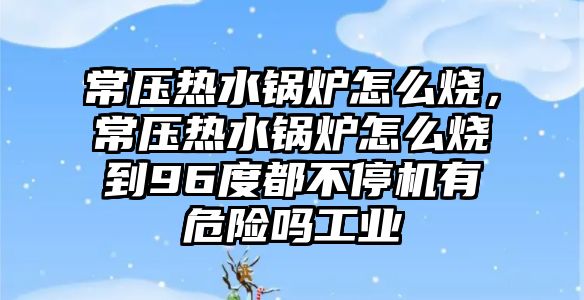 常壓熱水鍋爐怎么燒，常壓熱水鍋爐怎么燒到96度都不停機(jī)有危險(xiǎn)嗎工業(yè)