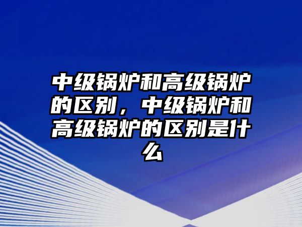 中級鍋爐和高級鍋爐的區(qū)別，中級鍋爐和高級鍋爐的區(qū)別是什么