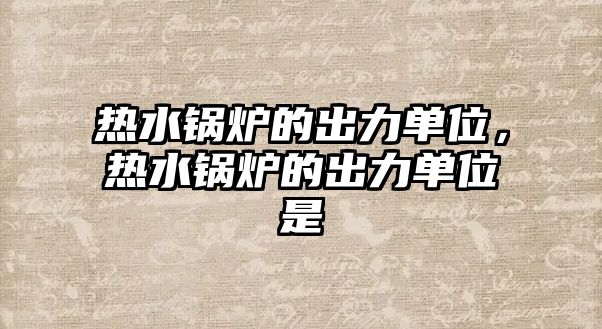 熱水鍋爐的出力單位，熱水鍋爐的出力單位是