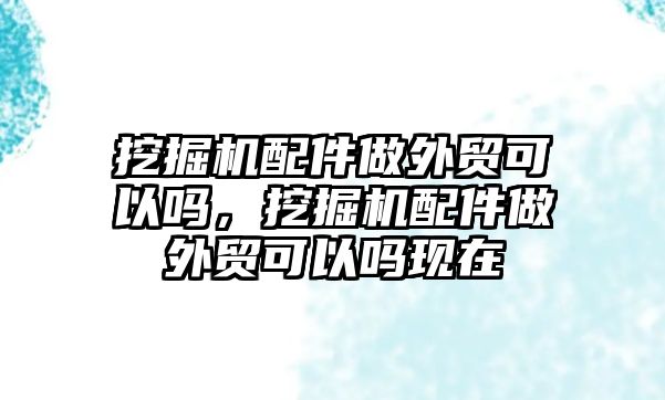 挖掘機(jī)配件做外貿(mào)可以嗎，挖掘機(jī)配件做外貿(mào)可以嗎現(xiàn)在