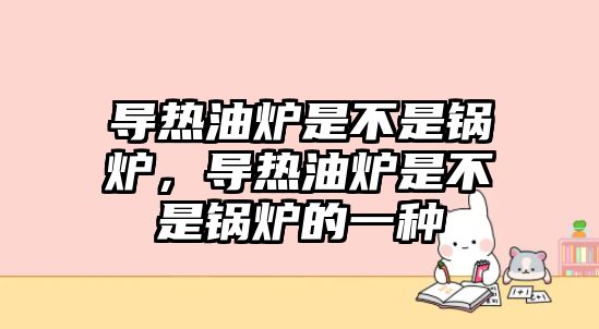 導(dǎo)熱油爐是不是鍋爐，導(dǎo)熱油爐是不是鍋爐的一種