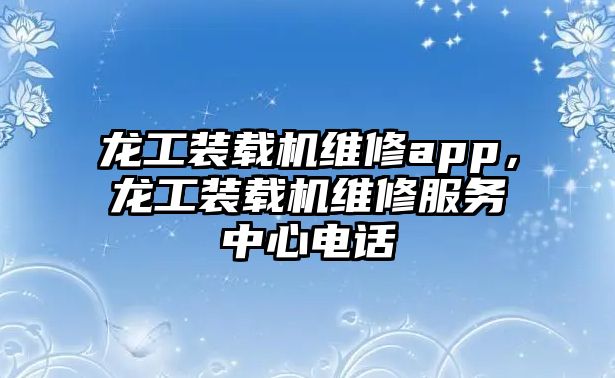 龍工裝載機維修app，龍工裝載機維修服務(wù)中心電話