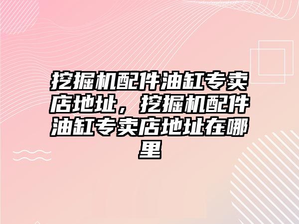 挖掘機配件油缸專賣店地址，挖掘機配件油缸專賣店地址在哪里