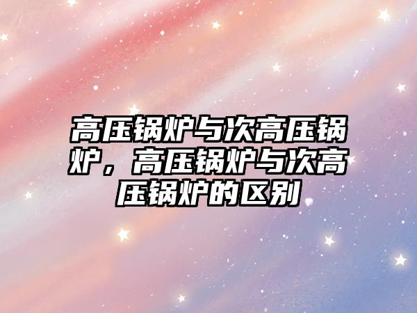 高壓鍋爐與次高壓鍋爐，高壓鍋爐與次高壓鍋爐的區(qū)別