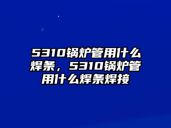 5310鍋爐管用什么焊條，5310鍋爐管用什么焊條焊接