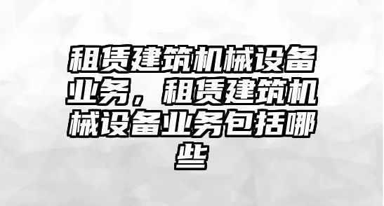 租賃建筑機(jī)械設(shè)備業(yè)務(wù)，租賃建筑機(jī)械設(shè)備業(yè)務(wù)包括哪些