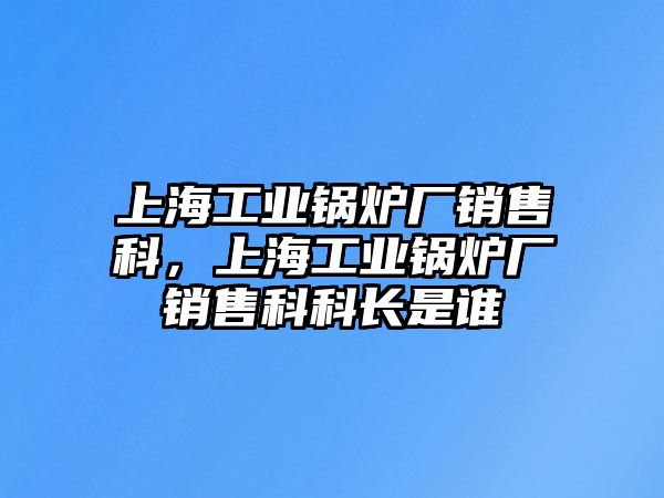 上海工業(yè)鍋爐廠銷售科，上海工業(yè)鍋爐廠銷售科科長是誰